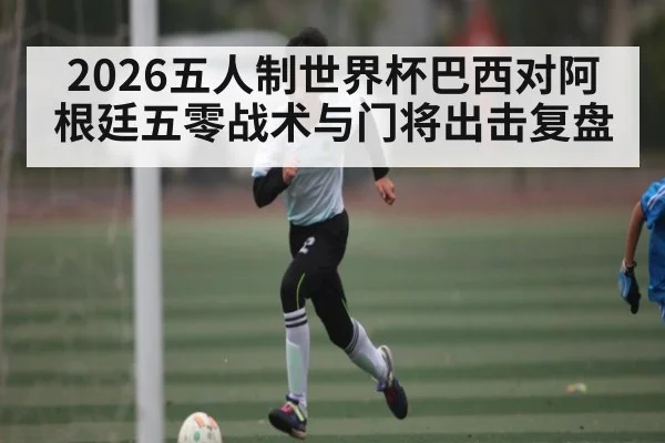 2026五人制世界杯巴西对阿根廷五零战术与门将出击复盘