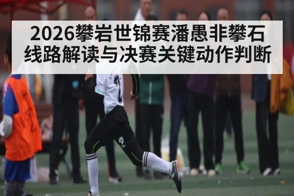 2026攀岩世锦赛潘愚非攀石线路解读与决赛关键动作判断